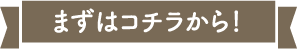 まずはコチラから！